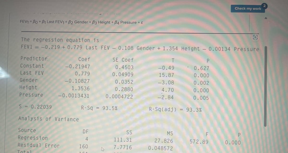 FEV1 BO+B1 Last FEV1 + B2 Gender + ẞ3 Height + B4 Pressure + {
The regression equation is
Check my work
FEV1 -0.219 +0.779 Last FEV 0.108 Gender + 1.354 Height 0.00134 Pressure
Predictor
Coef
SE Coef
T
P
Constant
-0.21947
0.4503
-0.49
0.627
Last FEV
0.779
0.04909
15.87
0.000
Gender
-0.10827
0.0352
-3.08
0.002
Height
1.3536
0.2880
4.70
0.000
Pressure
-0.0013431
0.0004722
-2.84
0.005
S = 0.22039
R-Sq = 93.5%
R-Sq(adj)
= 93.3%
Analysis of Variance
Source
DF
SS
Regression
4
111.31
MS
27.826
F
P
572.89
0.000
Residual Error
160
7.7716
0.048572