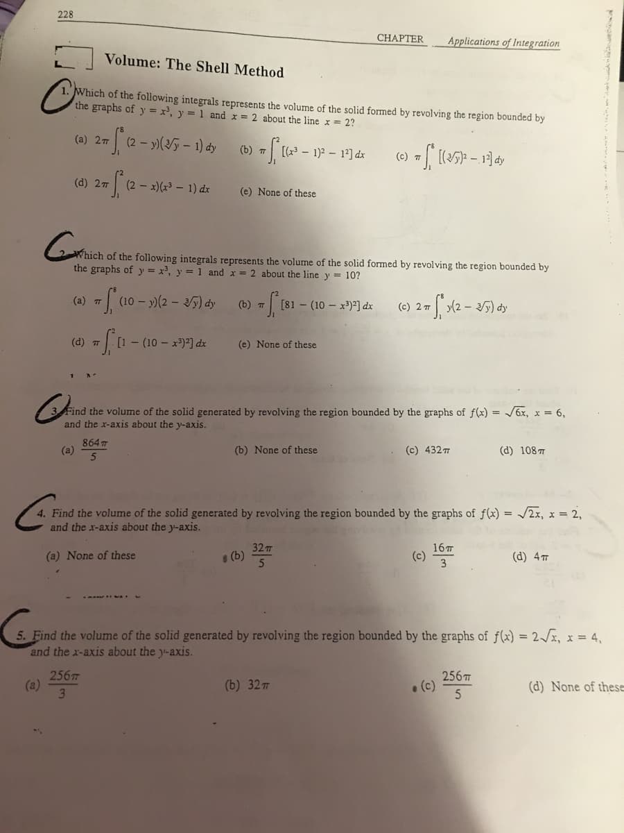 228
Volume: The Shell Method
C
Which of the following integrals represents the volume of the solid formed by revolving the region bounded by
the graphs of y = x³, y = 1 and x = 2 about the line x = 2?
(c) + ((2/5)² - 13] dy
(a) 27
(d) 2π
+ √₁12-1
(a) T
(d) T
(a)
+S²₁
(2-y)(√5 - 1) dy
TS (10-)
256T
3
(2x)(x³ - 1) dx
GWhich
Which of the following integrals represents the volume the solid formed by revolving the region bounded by
the graphs of y = x³, y = 1 and x = 2 about the line y = 10?
#fa [1 (10x³)²] dx
864 T
5
(10 - y) (2 - 3y) dy
(b) T
(e) None of these
(b) T
#f₁ [81
- 1)² - 1²] dx
(e) None of these
(b)
[81 (10x³)²] dx
Cin
Find the volume of the solid generated by revolving the region bounded by the graphs of f(x) = √6x, x = 6,
and the x-axis about the y-axis.
(b) None of these
CHAPTER
32 T
5
(b) 32 T
(c) 2 T
Applications of Integration
4. Find the volume of the solid generated by revolving the region bounded by the graphs of f(x) = √2x, x = 2,
and the x-axis about the y-axis.
Foood
vind h
(a) None of these
S₁x(2 - 2/5) dy
(c) 432TT
(c)
16m
3
5. Find the volume of the solid generated by revolving the region bounded by the graphs of f(x) = 2√x, x = 4,
and the x-axis about the y-axis.
• (c)
(d) 108 T
256T
5
(d) 4T
(d) None of these