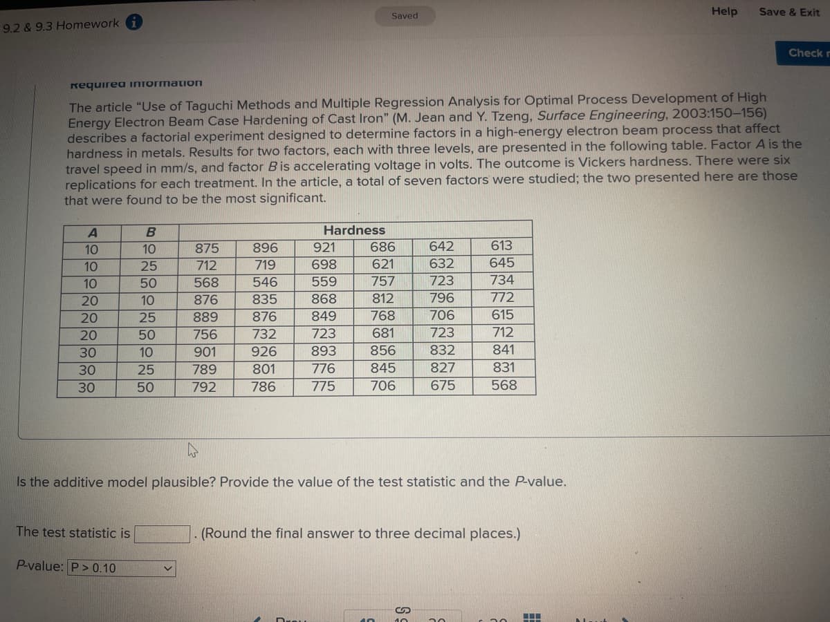 9.2 & 9.3 Homework i
Requirea information
Saved
Help
Save & Exit
Check r
The article "Use of Taguchi Methods and Multiple Regression Analysis for Optimal Process Development of High
Energy Electron Beam Case Hardening of Cast Iron" (M. Jean and Y. Tzeng. Surface Engineering, 2003:150-156)
describes a factorial experiment designed to determine factors in a high-energy electron beam process that affect
hardness in metals. Results for two factors, each with three levels, are presented in the following table. Factor A is the
travel speed in mm/s, and factor B is accelerating voltage in volts. The outcome is Vickers hardness. There were six
replications for each treatment. In the article, a total of seven factors were studied; the two presented here are those
that were found to be the most significant.
A
B
Hardness
10
10
875
896
921
686
642
613
10
25
712
719
698
621
632
645
10
50
568
546
559
757
723
734
20
10
876
835
868
812
796
772
20
25
889
876
849
768
706
615
20
50
756
732
723
681
723
712
30
10
901
926
893
856
832
841
30
25
789
801
776
845
827
831
30
50
792
786
775
706
675
568
Is the additive model plausible? Provide the value of the test statistic and the P-value.
The test statistic is
(Round the final answer to three decimal places.)
P-value: P>0.10
G