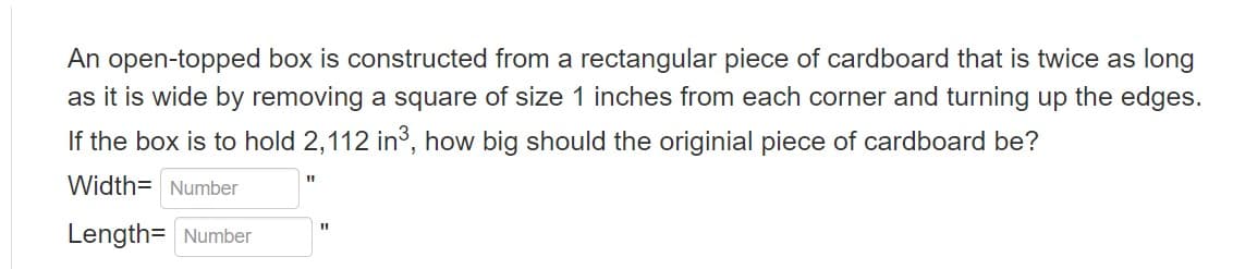 An open-topped box is constructed from a rectangular piece of cardboard that is twice as long
as it is wide by removing a square of size 1 inches from each corner and turning up the edges.
If the box is to hold 2,112 in³, how big should the originial piece of cardboard be?
Width Number
Length= Number
11
11