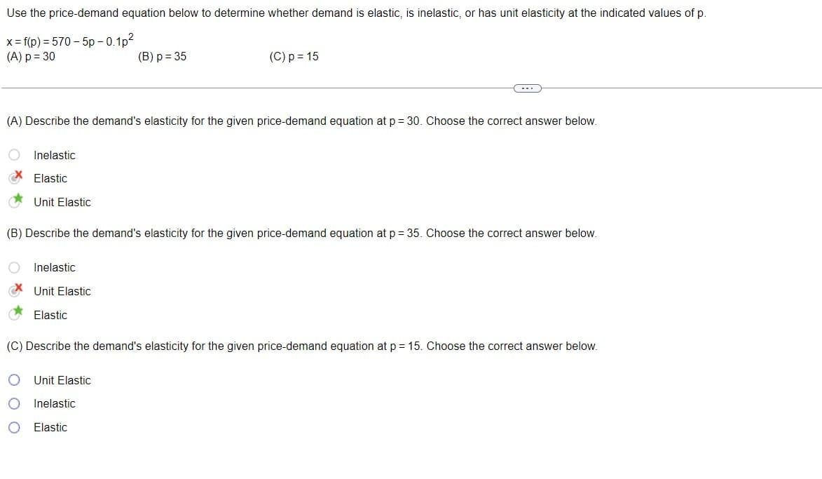 Use the price-demand equation below to determine whether demand is elastic, is inelastic, or has unit elasticity at the indicated values of p.
x = f(p) = 570-5p -0.1p²
(A) p = 30
(B) p = 35
(A) Describe the demand's elasticity for the given price-demand equation at p = 30. Choose the correct answer below.
O Inelastic
Elastic
Unit Elastic
(B) Describe the demand's elasticity for the given price-demand equation at p = 35. Choose the correct answer below.
Inelastic
O
Unit Elastic
Elastic
(C) p = 15
(C) Describe the demand's elasticity for the given price-demand equation at p = 15. Choose the correct answer below.
Unit Elastic
Inelastic
Elastic