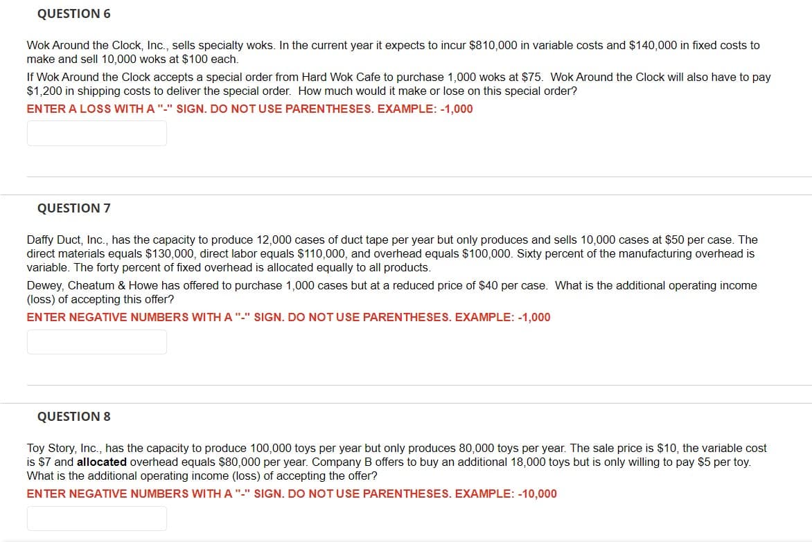 QUESTION 6
Wok Around the Clock, Inc., sells specialty woks. In the current year it expects to incur $810,000 in variable costs and $140,000 in fixed costs to
make and sell 10,000 woks at $100 each.
If Wok Around the Clock accepts a special order from Hard Wok Cafe to purchase 1,000 woks at $75. Wok Around the Clock will also have to pay
$1,200 in shipping costs to deliver the special order. How much would it make or lose on this special order?
ENTER A LOSS WITH A "-" SIGN. DO NOT USE PARENTHESES. EXAMPLE: -1,000
QUESTION 7
Daffy Duct, Inc., has the capacity to produce 12,000 cases of duct tape per year but only produces and sells 10,000 cases at $50 per case. The
direct materials equals $130,000, direct labor equals $110,000, and overhead equals $100,000. Sixty percent of the manufacturing overhead is
variable. The forty percent of fixed overhead is allocated equally to all products.
Dewey, Cheatum & Howe has offered to purchase 1,000 cases but at a reduced price of $40 per case. What is the additional operating income
(loss) of accepting this offer?
ENTER NEGATIVE NUMBERS WITH A "-" SIGN. DO NOT USE PARENTHESES. EXAMPLE: -1,000
QUESTION 8
Toy Story, Inc., has the capacity to produce 100,000 toys per year but only produces 80,000 toys per year. The sale price is $10, the variable cost
is $7 and allocated overhead equals $80,000 per year. Company B offers to buy an additional 18,000 toys but is only willing to pay $5 per toy.
What is the additional operating income (loss) of accepting the offer?
ENTER NEGATIVE NUMBERS WITH A "-" SIGN. DO NOT USE PARENTHESES. EXAMPLE: -10,000