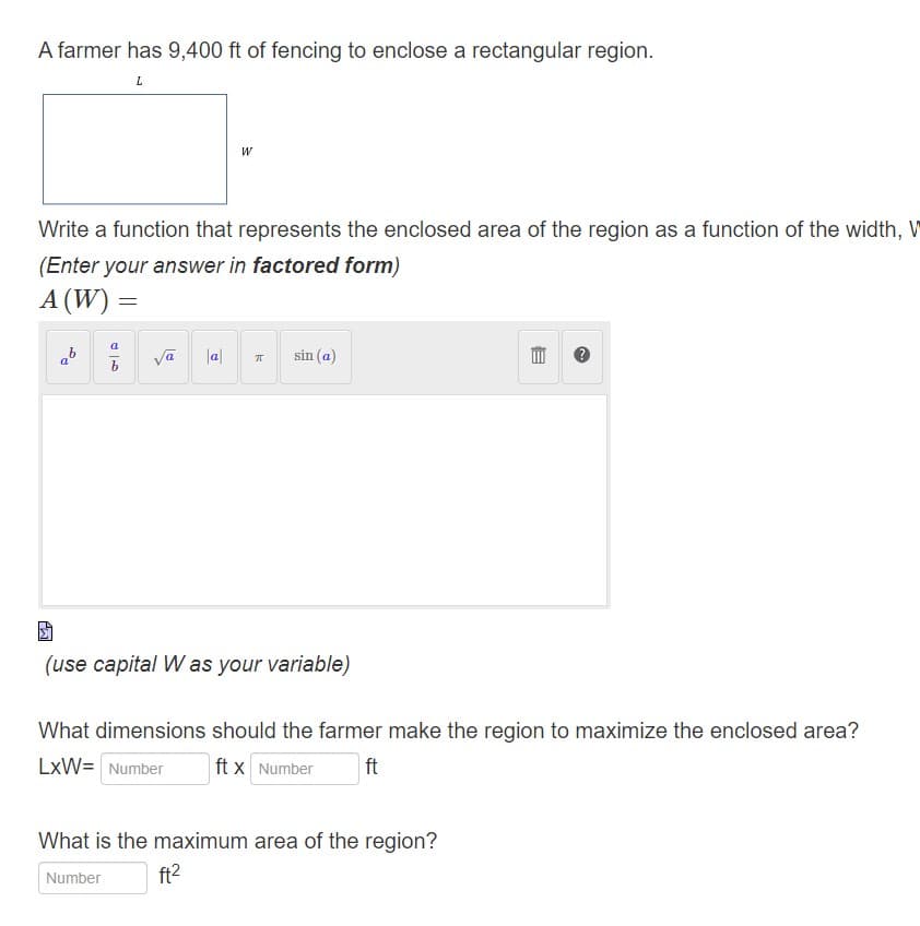 A farmer has 9,400 ft of fencing to enclose a rectangular region.
L
Write a function that represents the enclosed area of the region as a function of the width, W
(Enter your answer in factored form)
A (W)
a_b
=
W
√a |a|
E
sin (a)
(use capital W as your variable)
B
What dimensions should the farmer make the region to maximize the enclosed area?
LxW= Number ft x Number ft
What is the maximum area of the region?
Number
ft²