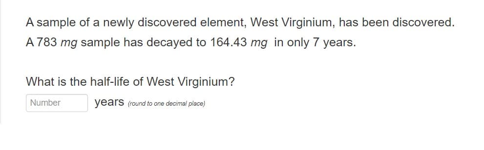 A sample of a newly discovered element, West Virginium, has been discovered.
A 783 mg sample has decayed to 164.43 mg in only 7 years.
What is the half-life of West Virginium?
Number
years (round to one decimal place)