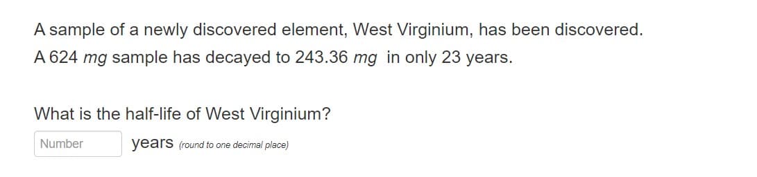 A sample of a newly discovered element, West Virginium, has been discovered.
A 624 mg sample has decayed to 243.36 mg in only 23 years.
What is the half-life of West Virginium?
years (round to one decimal place)
Number