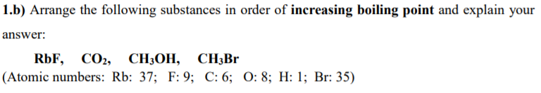 1.b) Arrange the following substances in order of increasing boiling point and explain your
answer:
RbF, CO2,
СH-ОН, СНзBr
(Atomic numbers: Rb: 37; F: 9; C: 6; 0: 8; H: 1; Br: 35)
