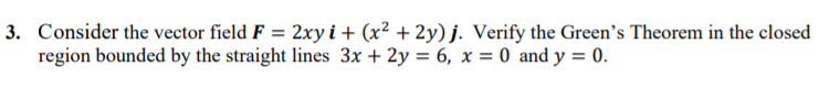 3. Consider the vector field F = 2xyi+ (x² + 2y) j. Verify the Green's Theorem in the closed
region bounded by the straight lines 3x + 2y = 6, x = 0 and y = 0.
