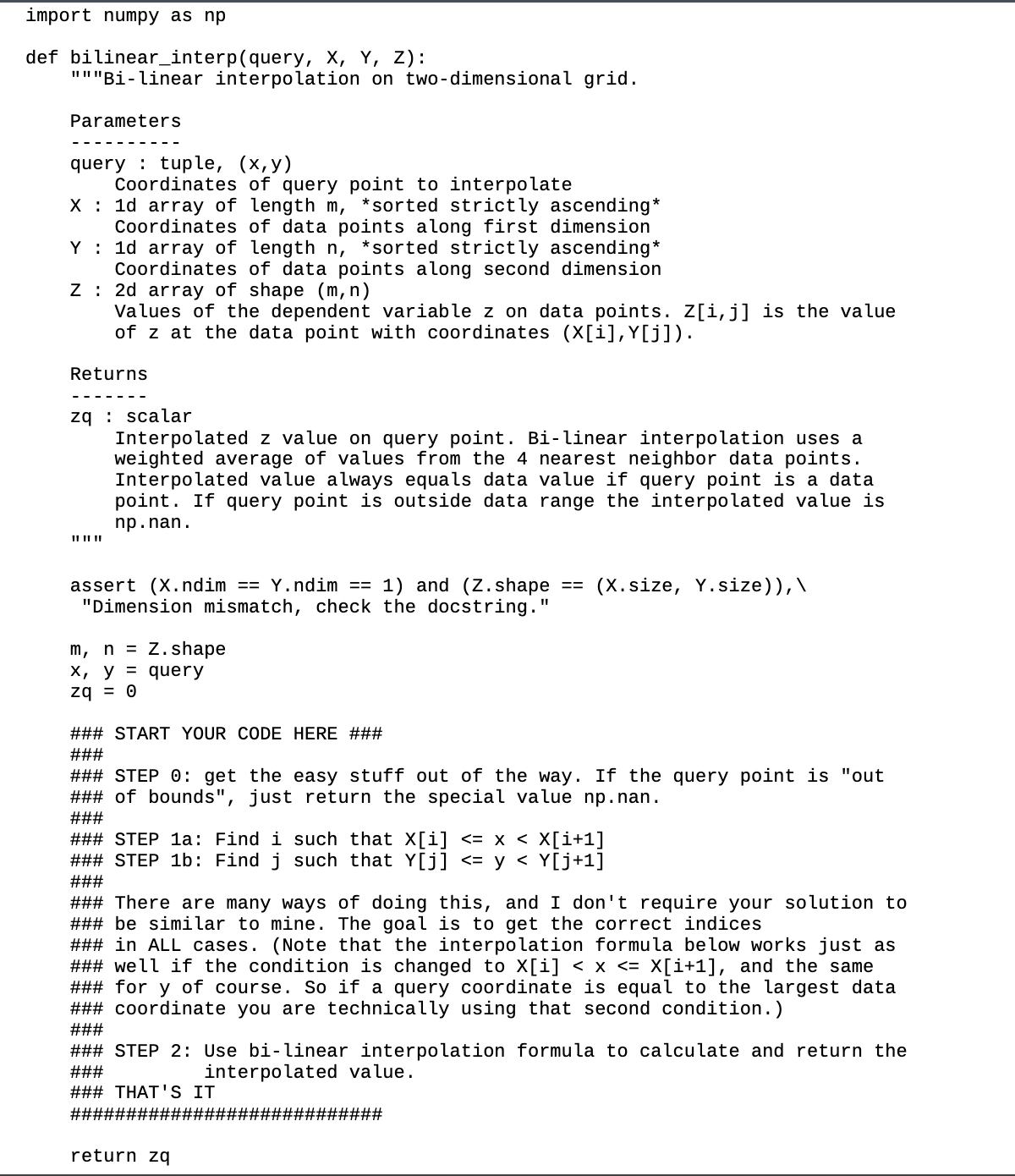 import numpy as np
def bilinear_interp(query, X, Y, Z):
"""Bi-linear interpolation on two-dimensional grid.
Parameters
query tuple, (x,y)
Coordinates of query point to interpolate
X 1d array of length m, *sorted strictly ascending*
Coordinates of data points along first dimension
Y 1d array of length n, *sorted strictly ascending*
Coordinates of data points along second dimension
Z 2d array of shape (m, n)
I
Values of the dependent variable z on data points. Z[i, j] is the value
of z at the data point with coordinates (✗[i], Y[j]).
Returns
zqscalar
Interpolated z value on query point. Bi-linear interpolation uses a
weighted average of values from the 4 nearest neighbor data points.
Interpolated value always equals data value if query point is a data
point. If query point is outside data range the interpolated value is
np.nan.
(X.size, Y.size)),\
"I
assert (X.ndim == Y.ndim == 1) and (Z.shape
"Dimension mismatch, check the docstring.'
m, nZ.shape
x, y query
zq = 0
### START YOUR CODE HERE ###
###
### STEP 0: get the easy stuff out of the way. If the query point is "out
#3#23% of bounds", just return the special value np.nan.
###
### STEP 1a: Find i such that X[i] <= x < X[i+1]
### STEP 1b: Find j such that Y[j] <= y < Y[j+1]
###
### There are many ways of doing this, and I don't require your solution to
### be similar to mine. The goal is to get the correct indices
### in ALL cases. (Note that the interpolation formula below works just as
%%% well if the condition is changed to X[i] < x <= X[i+1], and the same
%23% 23%23 for y of course. So if a query coordinate is equal to the largest data
### coordinate you are technically using that second condition.)
###
### STEP 2: Use bi-linear interpolation formula to calculate and return the
###
interpolated value.
### THAT'S IT
##########1
return zq
##########