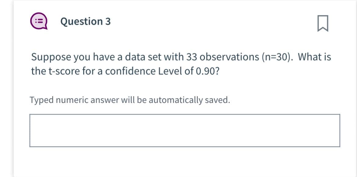 Question 3
Suppose you have a data set with 33 observations (n=30). What is
the t-score for a confidence Level of 0.90?
Typed numeric answer will be automatically saved.