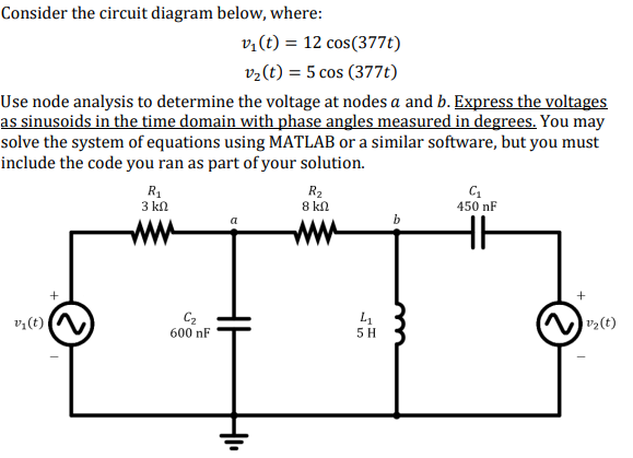 Consider the circuit diagram below, where:
v:(t) = 12 cos(377t)
v2(t) = 5 cos (377t)
Use node analysis to determine the voltage at nodes a and b. Express the voltages
as sinusoids in the time domain with phase angles measured in degrees. You may
solve the system of equations using MATLAB or a similar software, but you must
include the code you ran as part of your solution.
R1
3 kn
R2
8 kl
450 nF
ww
ww
+
v;(t) N
C2
600 nF
2(t)
5 H
