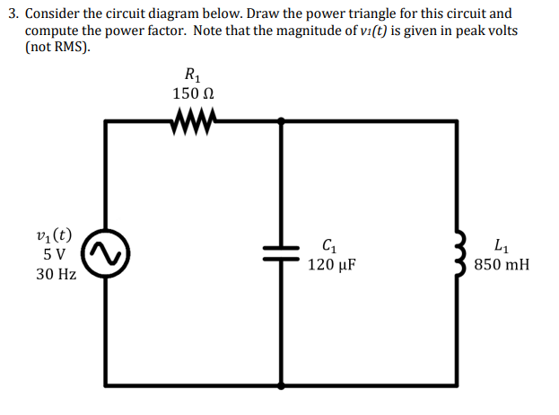 3. Consider the circuit diagram below. Draw the power triangle for this circuit and
compute the power factor. Note that the magnitude of vi(t) is given in peak volts
(not RMS).
R1
150 Ω
ww
v,(t)
L1
5 V
120 μF
850 mH
30 Hz
