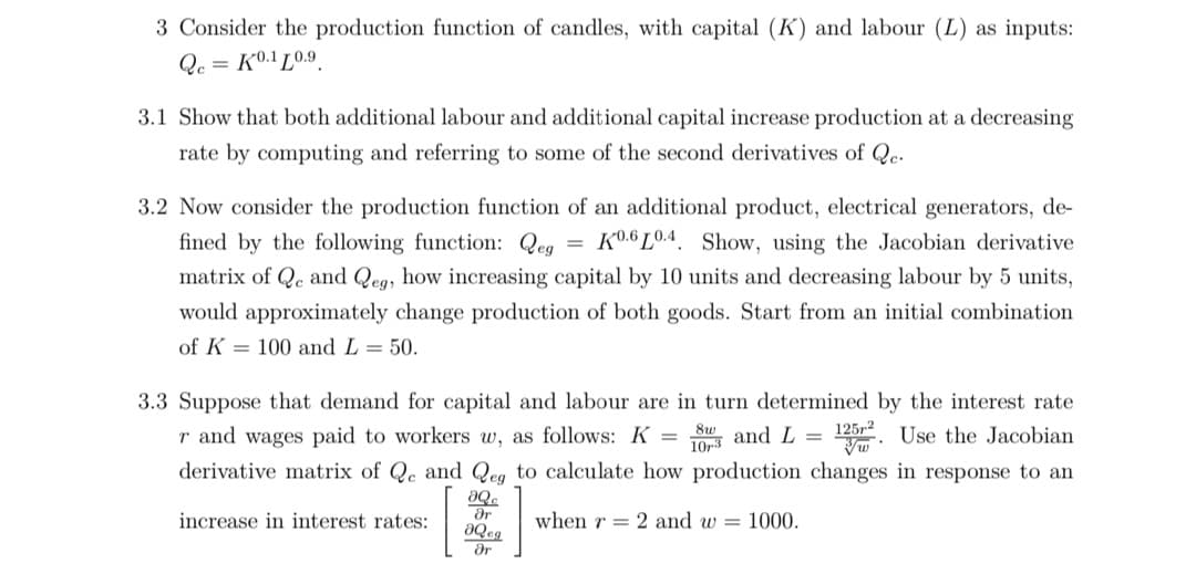 3 Consider the production function of candles, with capital (K) and labour (L) as inputs:
Qc = K0.1 L0.9.
3.1 Show that both additional labour and additional capital increase production at a decreasing
rate by computing and referring to some of the second derivatives of Qe.
3.2 Now consider the production function of an additional product, electrical generators, de-
fined by the following function: Qeg
= K0.6 L0.4. Show, using the Jacobian derivative
matrix of Qe and Qeg, how increasing capital by 10 units and decreasing labour by 5 units,
would approximately change production of both goods. Start from an initial combination
of K = 100 and L = 50.
3.3 Suppose that demand for capital and labour are in turn determined by the interest rate
125. Use the Jacobian
r and wages paid to workers w, as follows: K =
derivative matrix of Qe and Qeg to calculate how production changes in response to an
and L =
10r3
ar
increase in interest rates:
when r = 2 and w = 1000.
Or
