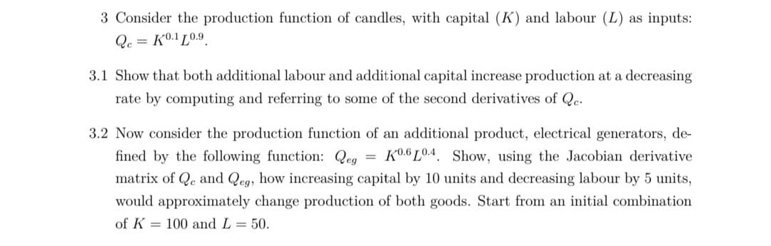 3 Consider the production function of candles, with capital (K) and labour (L) as inputs:
Qc = K0.1 L0.9.
3.1 Show that both additional labour and additional capital increase production at a decreasing
rate by computing and referring to some of the second derivatives of Qe.
3.2 Now consider the production function of an additional product, electrical generators, de-
fined by the following function: Qeg
= K0.6 L0.4. Show, using the Jacobian derivative
matrix of Qe and Qeg, how increasing capital by 10 units and decreasing labour by 5 units,
would approximately change production of both goods. Start from an initial combination
of K = 100 and L = 50.
