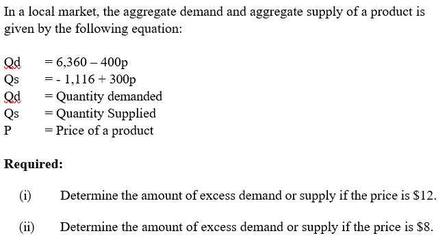 In a local market, the aggregate demand and aggregate supply of a product is
given by the following equation:
Qd
Qs
Qd
Qs
= 6,360 – 400p
= - 1,116 + 300p
= Quantity demanded
= Quantity Supplied
= Price of a product
P
Required:
(i)
Determine the amount of excess demand or supply if the price is $12.
(ii)
Determine the amount of excess demand or supply if the price is $8.
