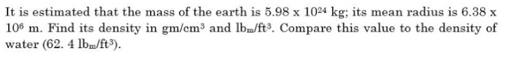 It is estimated that the mass of the earth is 5.98 x 1024 kg; its mean radius is 6.38 x
106 m. Find its density in gm/cm³ and lbm/ft³. Compare this value to the density of
water (62. 4 lbm/ft³).
