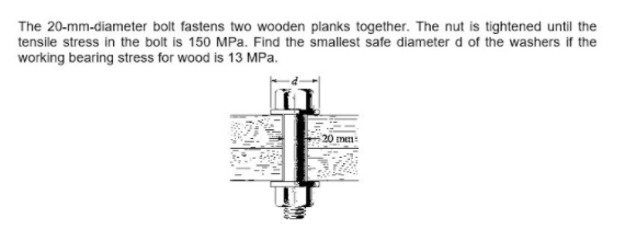 The 20-mm-diameter bolt fastens two wooden planks together. The nut is tightened until the
tensile stress in the bolt is 150 MPa. Find the smallest safe diameter d of the washers if the
working bearing stress for wood is 13 MPa.
20 mm
