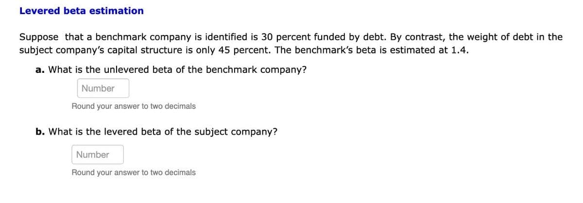 Levered beta estimation
Suppose that a benchmark company is identified is 30 percent funded by debt. By contrast, the weight of debt in the
subject company's capital structure is only 45 percent. The benchmark's beta is estimated at 1.4.
a. What is the unlevered beta of the benchmark company?
Number
Round your answer to two decimals
b. What is the levered beta of the subject company?
Number
Round your answer to two decimals