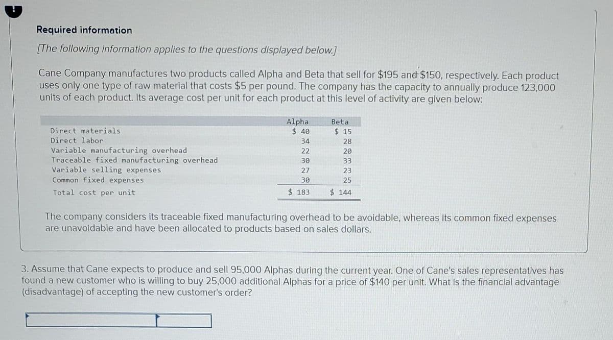 Required information
[The following information applies to the questions displayed below.]
Cane Company manufactures two products called Alpha and Beta that sell for $195 and $150, respectively. Each product
uses only one type of raw material that costs $5 per pound. The company has the capacity to annually produce 123,000
units of each product. Its average cost per unit for each product at this level of activity are given below:
Alpha
$ 40
Beta
Direct materials
$ 15
Direct labor
34
28
Variable manufacturing overhead
Traceable fixed manufacturing overhead
Variable selling expenses
22
20
30
33
27
23
Common fixed expenses
30
25
Total cost per unit
$183
$ 144
The company considers its traceable fixed manufacturing overhead to be avoidable, whereas its common fixed expenses
are unavoidable and have been allocated to products based on sales dollars.
3. Assume that Cane expects to produce and sell 95,000 Alphas during the current year. One of Cane's sales representatives has
found a new customer who is willing to buy 25,000 additional Alphas for a price of $140 per unit. What is the financial advantage
(disadvantage) of accepting the new customer's order?

