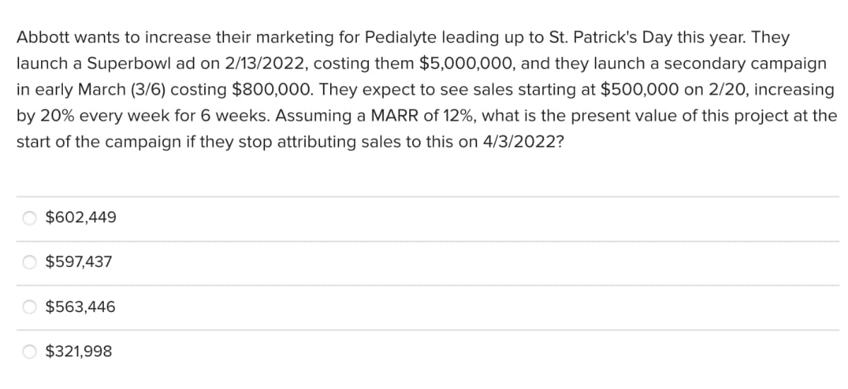 Abbott wants to increase their marketing for Pedialyte leading up to St. Patrick's Day this year. They
launch a Superbowl ad on 2/13/2022, costing them $5,000,000, and they launch a secondary campaign
in early March (3/6) costing $800,000. They expect to see sales starting at $500,000 on 2/20, increasing
by 20% every week for 6 weeks. Assuming a MARR of 12%, what is the present value of this project at the
start of the campaign if they stop attributing sales to this on 4/3/2022?
$602,449
$597,437
$563,446
$321,998
