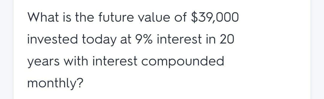 What is the future value of $39,000
invested today at 9% interest in 20
years with interest compounded
monthly?
