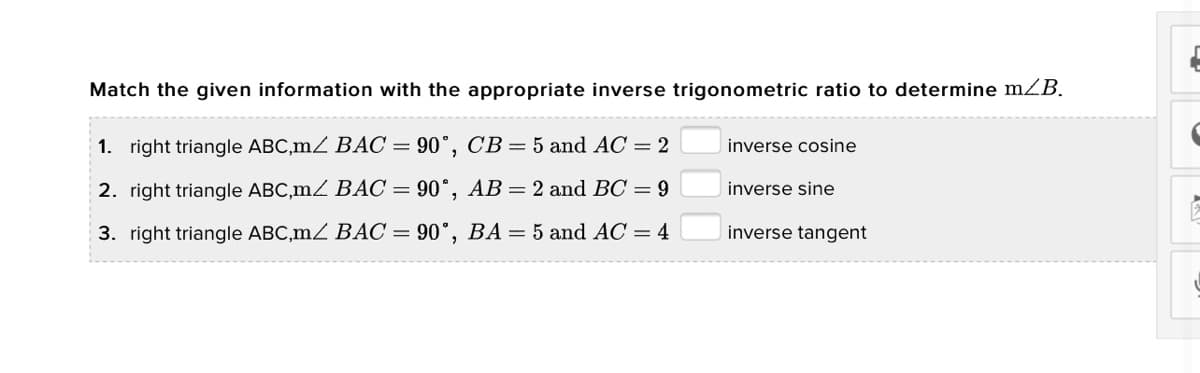 Match the given information with the appropriate inverse trigonometric ratio to determine mZB.
1. right triangle ABC,mZ BAC = 90°, CB= 5 and AC = 2
inverse cosine
2. right triangle ABC,mZ BÁC = 90°, AB= 2 and BC = 9
inverse sine
3. right triangle ABC,mZ BÁC = 90°, BA = 5 and AC = 4
inverse tangent
