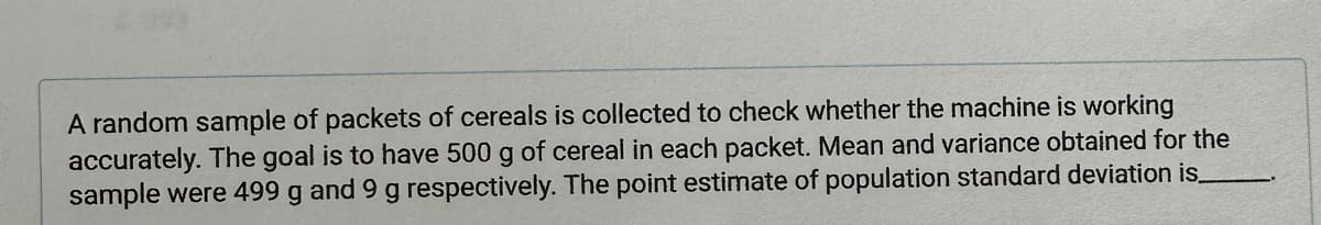 A random sample of packets of cereals is collected to check whether the machine is working
accurately. The goal is to have 500 g of cereal in each packet. Mean and variance obtained for the
sample were 499 g and 9 g respectively. The point estimate of population standard deviation is_