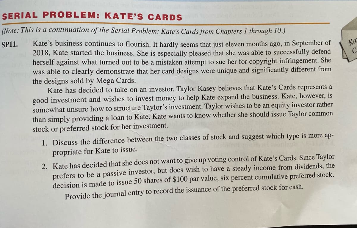 SERIAL PROBLEM: KATE'S CARDS
(Note: This is a continuation of the Serial Problem: Kate's Cards from Chapters 1 through 10.)
Kate's business continues to flourish. It hardly seems that just eleven months ago, in September of
2018, Kate started the business. She is especially pleased that she was able to successfully defend
herself against what turned out to be a mistaken attempt to sue her for copyright infringement. She
was able to clearly demonstrate that her card designs were unique and significantly different from
the designs sold by Mega Cards.
Kate has decided to take on an investor. Taylor Kasey believes that Kate's Cards represents a
good investment and wishes to invest money to help Kate expand the business. Kate, however, is
somewhat unsure how to structure Taylor's investment. Taylor wishes to be an equity investor rather
than simply providing a loan to Kate. Kate wants to know whether she should issue Taylor common
stock or preferred stock for her investment.
SP11.
Ка
1. Discuss the difference between the two classes of stock and suggest which type is more ap-
propriate for Kate to issue.
2. Kate has decided that she does not want to give up voting control of Kate's Cards. Since Taylor
prefers to be a passive investor, but does wish to have a steady income from dividends, the
decision is made to issue 50 shares of $100 par value, six percent cumulative preferred stock.
Provide the journal entry to record the issuance of the preferred stock for cash.

