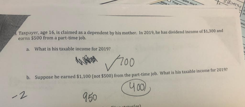 uire anv
were-
Your
Taxpayer, age 16, is claimed as a dependent by his mother. In 2019, he has dividend income of $1,300 and
earns $500 from a part-time job.
What is his taxable income for 2019?
a.
r00
b. Suppose he earned $1,100 (not $500) from the part-time job. What is his taxable income for 2019?
950
atoturfes)
