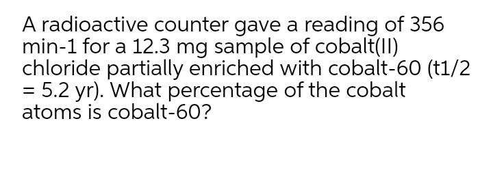 A radioactive counter gave a reading of 356
min-1 for a 12.3 mg sample of cobalt(II)
chloride partially enriched with cobalt-60 (t1/2
= 5.2 yr). What percentage of the cobalt
atoms is cobalt-60?
