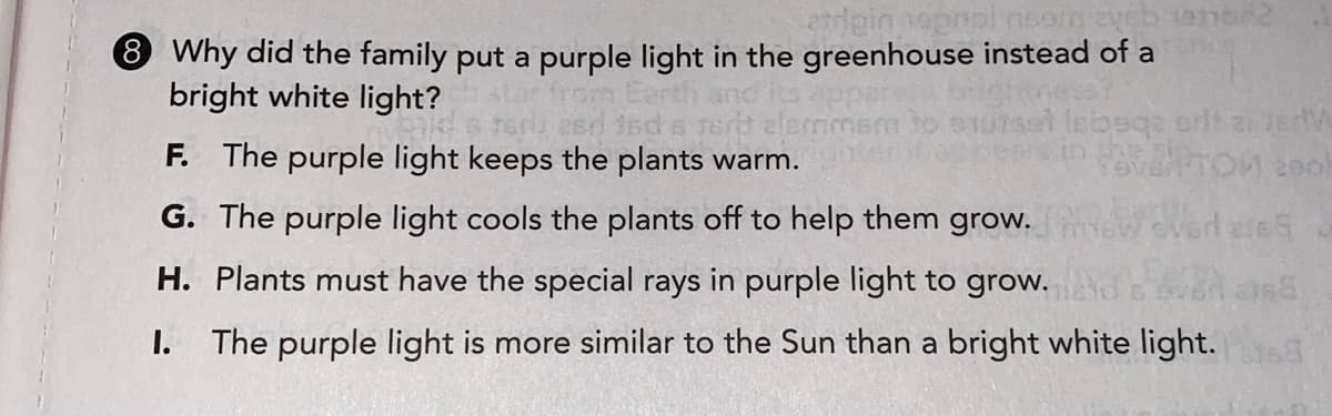 8 Why did the family put a purple light in the greenhouse instead of a
bright white light?
F. The purple light keeps the plants warm.
200
G. The purple light cools the plants off to help them grow.
H. Plants must have the special rays in purple light to grow.
I. The purple light is more similar to the Sun than a bright white light.
