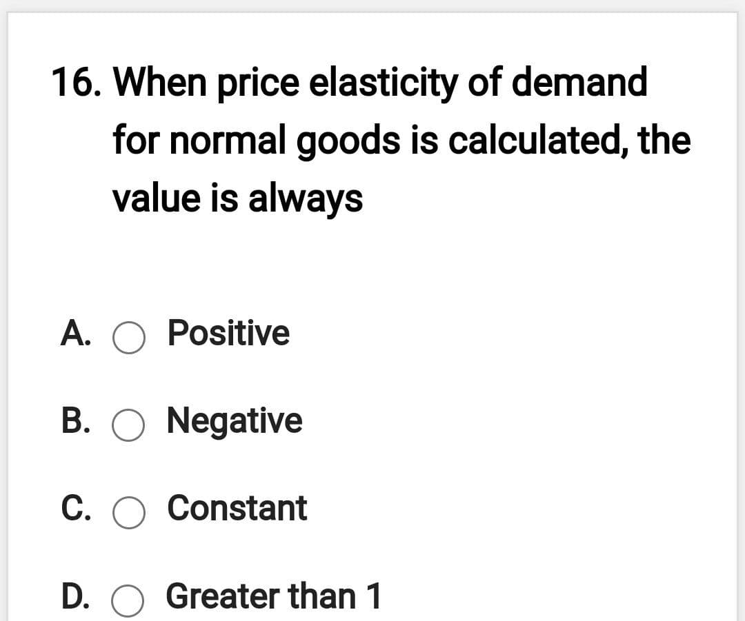 16. When price elasticity of demand
for normal goods is calculated, the
value is always
A. O Positive
B. O Negative
C. O Constant
D. O Greater than 1
