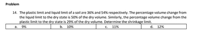 Problem
14. The plastic limit and liquid limit of a soil are 36% and 54% respectively. The percentage volume change from
the liquid limit to the dry state is 50% of the dry volume. Similarly, the percentage volume change from the
plastic limit to the dry state is 29% of the dry volume. Determine the shrinkage limit.
a.
9%
b. 10%
C.
11%
d. 12%
