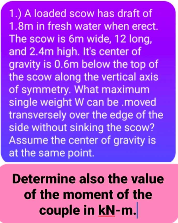 1.) A loaded scow has draft of
1.8m in fresh water when erect.
The scow is 6m wide, 12 long,
and 2.4m high. It's center of
gravity is 0.6m below the top of
the scow along the vertical axis
of symmetry. What maximum
single weight W can be .moved
transversely over the edge of the
side without sinking the scow?
Assume the center of gravity is
at the same point.
Determine also the value
of the moment of the
couple in kN-m.
