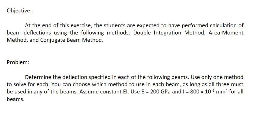 Objective :
At the end of this exercise, the students are expected to have performed calculation of
beam deflections using the following methods: Double Integration Method, Area-Moment
Method, and Conjugate Beam Method.
Problem:
Determine the deflection specified in each of the following beams. Use only one method
to solve for each. You can choose which method to use in each beam, as long as all three must
be used in any of the beams. Assume constant El. Use E = 200 GPa and I = 800 x 10 6 mm4 for all
beams.
