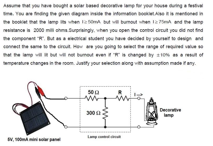 Assume that you have bought a solar based decorative lamp for your house during a festival
time. You are finding the given diagram inside the information booklet.Also it is mentioned in
the booklet that the lamp lits when 12 50mA but will burnout when 12 75mA and the lamp
resistance is 2000 milli ohms.Surprisingly, when you open the control circuit you did not find
the component "R". But as a electrical student you have decided by yourself to design and
connect the same to the circuit. How are you going to select the range of required value so
that the lamp will lit but will not burnout even if "R" is changed by +10% as a result of
temperature changes in the room. Justify your selection along with assumption made if any.
50 Ω
R
Decorative
300 2
lamp
Lamp control circuit
5V, 100mA mini solar panel
