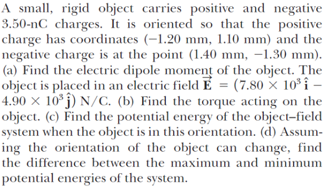 A small, rigid object carries positive and negative
3.50-nC charges. It is oriented so that the positive
charge has coordinates (-1.20 mm, 1.10 mm) and the
negative charge is at the point (1.40 mm, –1.30 mm).
(a) Find the electric dipole moment of the object. The
object is placed in an electric field É
4.90 × 10* j) N/C. (b) Find the torque acting on the
object. (c) Find the potential energy of the object-field
system when the object is in this orientation. (d) Assum-
ing the orientation of the object can change, find
the difference between the maximum and minimum
= (7.80 × 10³ î –
potential energies of the system.
