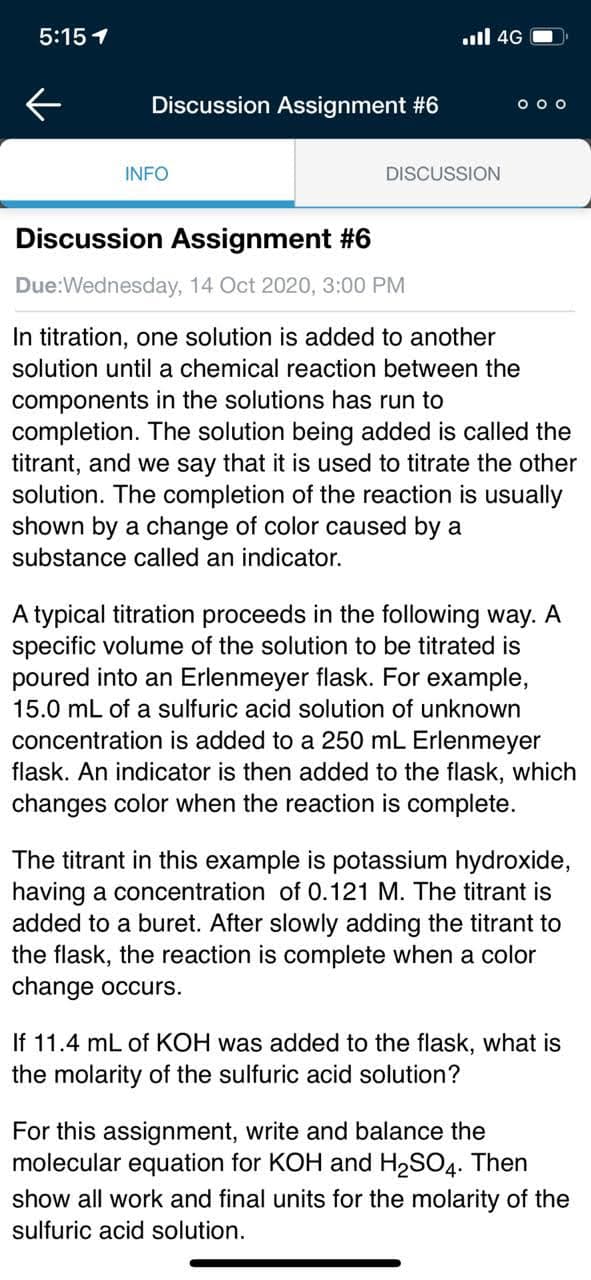 5:15 1
ull 4G
Discussion Assignment #6
O o o
INFO
DISCUSSION
Discussion Assignment #6
Due:Wednesday, 14 Oct 2020, 3:00 PM
In titration, one solution is added to another
solution until a chemical reaction between the
components in the solutions has run to
completion. The solution being added is called the
titrant, and we say that it
solution. The completion of the reaction is usually
shown by a change of color caused by a
substance called an indicator.
used
titrate the other
A typical titration proceeds in the following way. A
specific volume of the solution to be titrated is
poured into an Erlenmeyer flask. For example,
15.0 mL of a sulfuric acid solution of unknown
concentration is added to a 250 mL Erlenmeyer
flask. An indicator is then added to the flask, which
changes color when the reaction is complete.
The titrant in this example is potassium hydroxide,
having a concentration of 0.121 M. The titrant is
added to a buret. After slowly adding the titrant to
the flask, the reaction is complete when a color
change occurs.
If 11.4 mL of KOH was added to the flask, what is
the molarity of the sulfuric acid solution?
For this assignment, write and balance the
molecular equation for KOH and H2SO4. Then
show all work and final units for the molarity of the
sulfuric acid solution.

