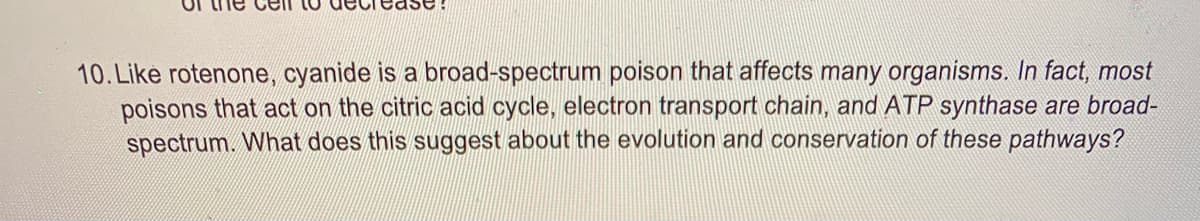 Tease
10. Like rotenone, cyanide is a broad-spectrum poison that affects many organisms. In fact, most
poisons that act on the citric acid cycle, electron transport chain, and ATP synthase are broad-
spectrum. What does this suggest about the evolution and conservation of these pathways?