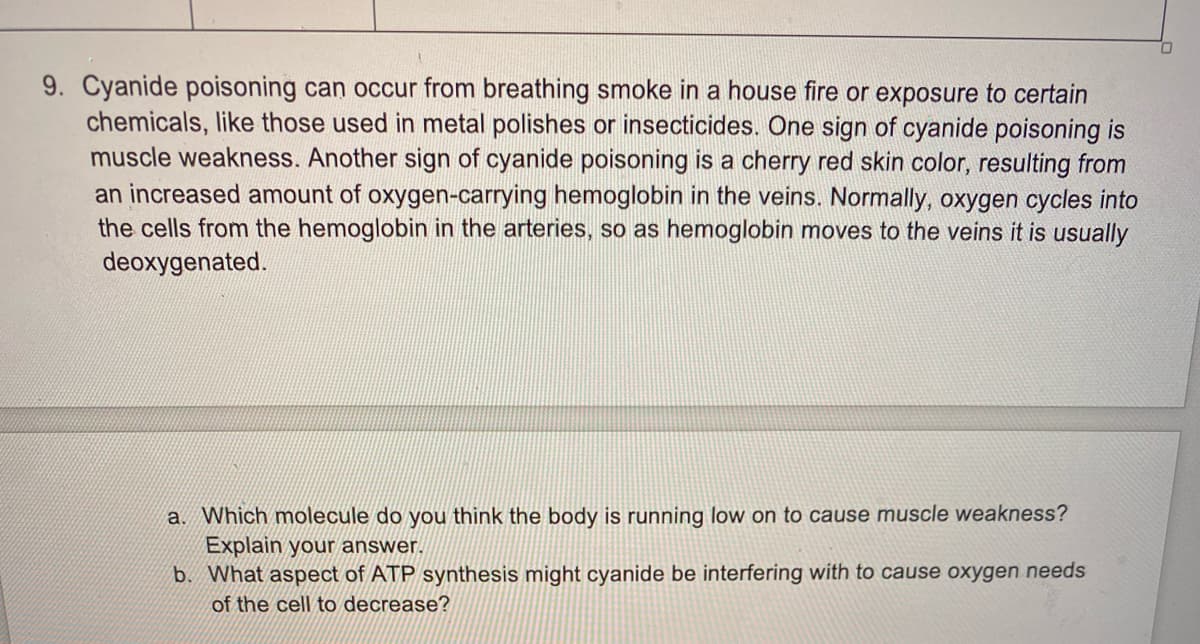 9. Cyanide poisoning can occur from breathing smoke in a house fire or exposure to certain
chemicals, like those used in metal polishes or insecticides. One sign of cyanide poisoning is
muscle weakness. Another sign of cyanide poisoning is a cherry red skin color, resulting from
an increased amount of oxygen-carrying hemoglobin in the veins. Normally, oxygen cycles into
the cells from the hemoglobin in the arteries, so as hemoglobin moves to the veins it is usually
deoxygenated.
a. Which molecule do you think the body is running low on to cause muscle weakness?
Explain your answer.
b. What aspect of ATP synthesis might cyanide be interfering with to cause oxygen needs
of the cell to decrease?