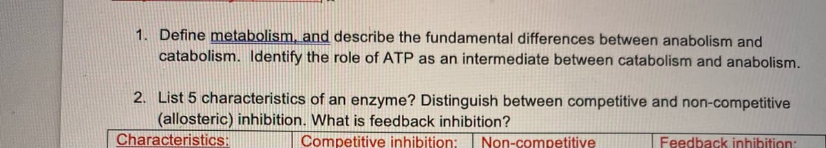 1. Define metabolism, and describe the fundamental differences between anabolism and
catabolism. Identify the role of ATP as an intermediate between catabolism and anabolism.
2. List 5 characteristics of an enzyme? Distinguish between competitive and non-competitive
(allosteric) inhibition. What is feedback inhibition?
Characteristics:
Competitive inhibition: Non-competitive
Feedback inhibition: