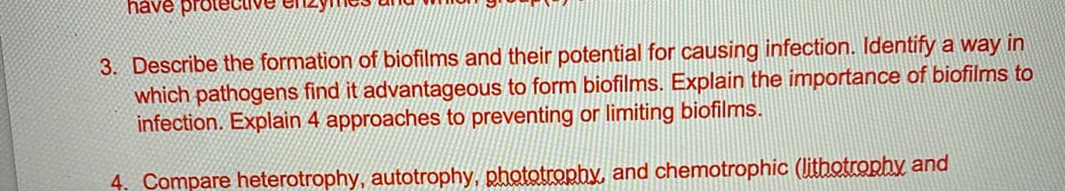 have prote
3. Describe the formation of biofilms and their potential for causing infection. Identify a way in
which pathogens find it advantageous to form biofilms. Explain the importance of biofilms to
infection. Explain 4 approaches to preventing or limiting biofilms.
4. Compare heterotrophy, autotrophy, phototrophy, and chemotrophic (lithotrophy and