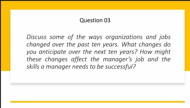 Question 03
Discuss some of the ways organizations and jobs
changed over the past ten years. What changes do
you anticipate over the next ten years? How might
these changes affect the manager's job and the
skills a manager needs to be successful?
