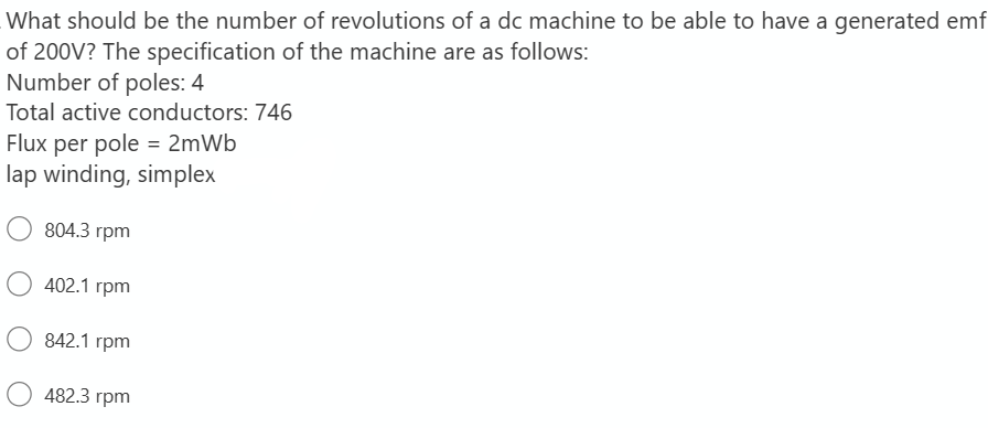 What should be the number of revolutions of a dc machine to be able to have a generated emf
of 200V? The specification of the machine are as follows:
Number of poles: 4
Total active conductors: 746
Flux per pole = 2mWb
lap winding, simplex
804.3 rpm
402.1 rpm
842.1 rpm
482.3 rpm