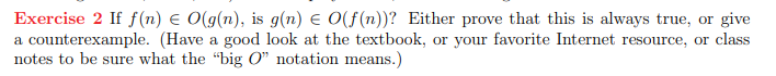 Exercise 2 If f(n) € O(g(n), is g(n) = O(f(n))? Either prove that this is always true, or give
a counterexample. (Have a good look at the textbook, or your favorite Internet resource, or class
notes to be sure what the "big O" notation means.)