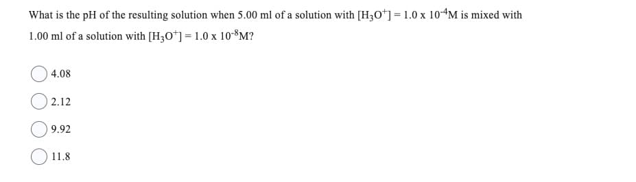 What is the pH of the resulting solution when 5.00 ml of a solution with [H3O+] = 1.0 x 10-4M is mixed with
1.00 ml of a solution with [H3O+] = 1.0 x 10-8M?
4.08
2.12
9.92
11.8