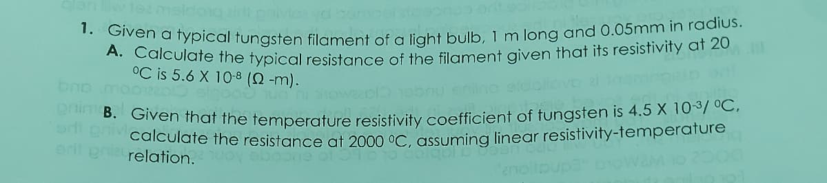 1. Given a typical tungsten filament of a light bulb, 1 m long and 0.05mm in radius.
nim B. Given that the temperature resistivity coefficient of tungsten is 4.5 X 10-3/ °C,
meldoig zinovovd omo
A. Calculate the typical resistance of the filament given that its resistivity at 20
°C is 5.6 X 10-8 (Q -m).
calculate the resistance at 2000 °C. assuming linear resistivity-temperature
2000
ert pria relation.
