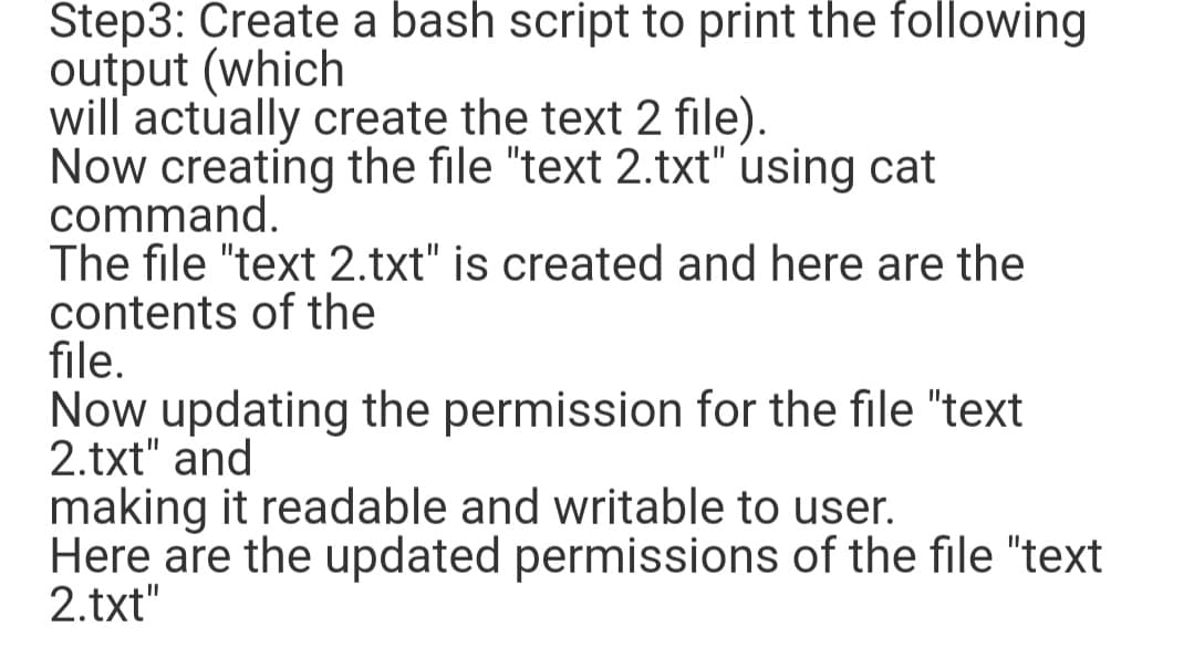 Step3: Create a bash script to print the following
output (which
will actually create the text 2 file).
Now creating the file "text 2.txt" using cat
command.
The file "text 2.txt" is created and here are the
contents of the
file.
Now updating the permission for the file "text
2.txt" and
making it readable and writable to user.
Here are the updated permissions of the file "text
2.txt"