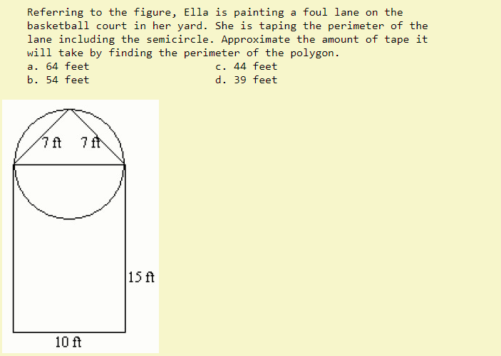 Referring to the figure, Ella is painting a foul lane on the
basketball court in her yard. She is taping the perimeter of the
lane including the semicircle. Approximate the amount of tape it
will take by finding the perimeter of the polygon.
a. 64 feet
b. 54 feet
7 ft 7 ft
10 ft
15 ft
c. 44 feet
d. 39 feet