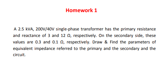 Homework 1
A 2.5 kVA, 200V/40V single-phase transformer has the primary resistance
and reactance of 3 and 12 0, respectively. On the secondary side, these
values are 0.3 and 0.1 0, respectively. Draw & Find the parameters of
equivalent impedance referred to the primary and the secondary and the
circuit.

