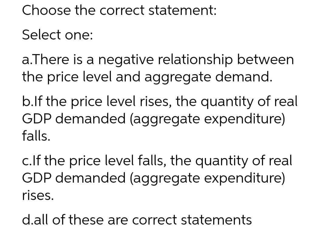 Choose the correct statement:
Select one:
a.There is a negative relationship between
the price level and aggregate demand.
b.lf the price level rises, the quantity of real
GDP demanded (aggregate expenditure)
falls.
c.If the price level falls, the quantity of real
GDP demanded (aggregate expenditure)
rises.
d.all of these are correct statements